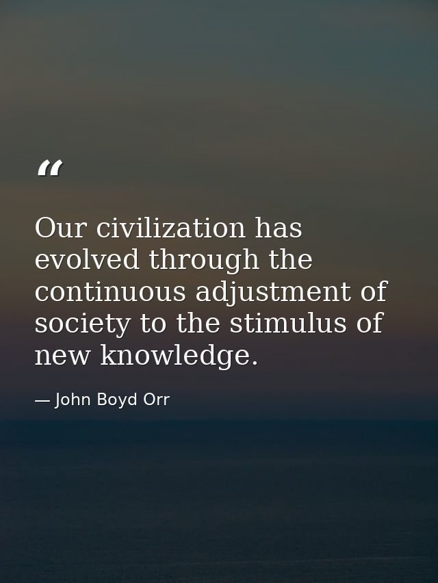 Our civilization has evolved through the continuous adjustment of society to the stimulus of new knowledge. — John Boyd Orr