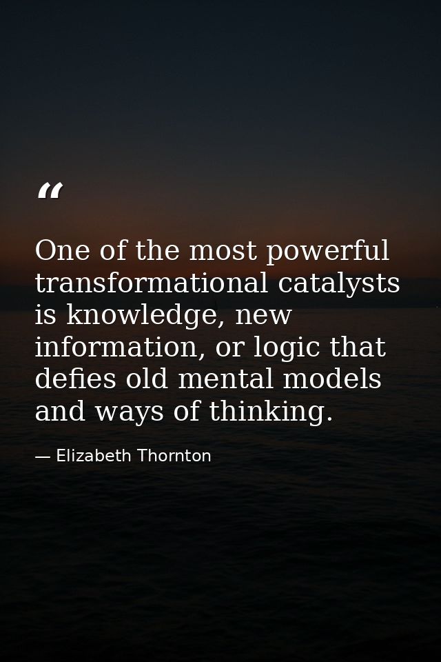 One of the most powerful transformational catalysts is knowledge, new information, or logic that defies old mental model — Elizabeth Thornton