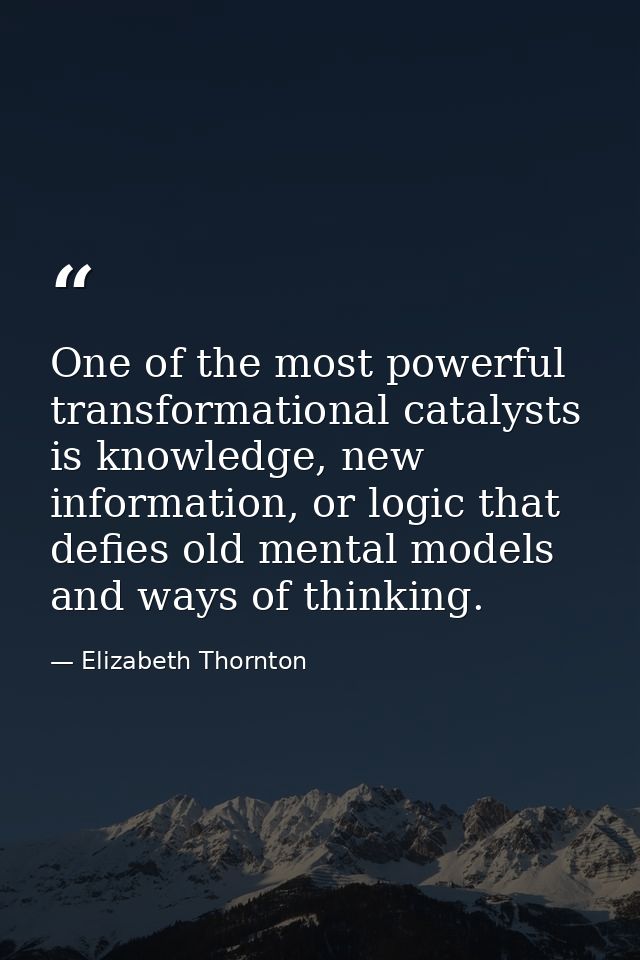 One of the most powerful transformational catalysts is knowledge, new information, or logic that defies old mental model — Elizabeth Thornton