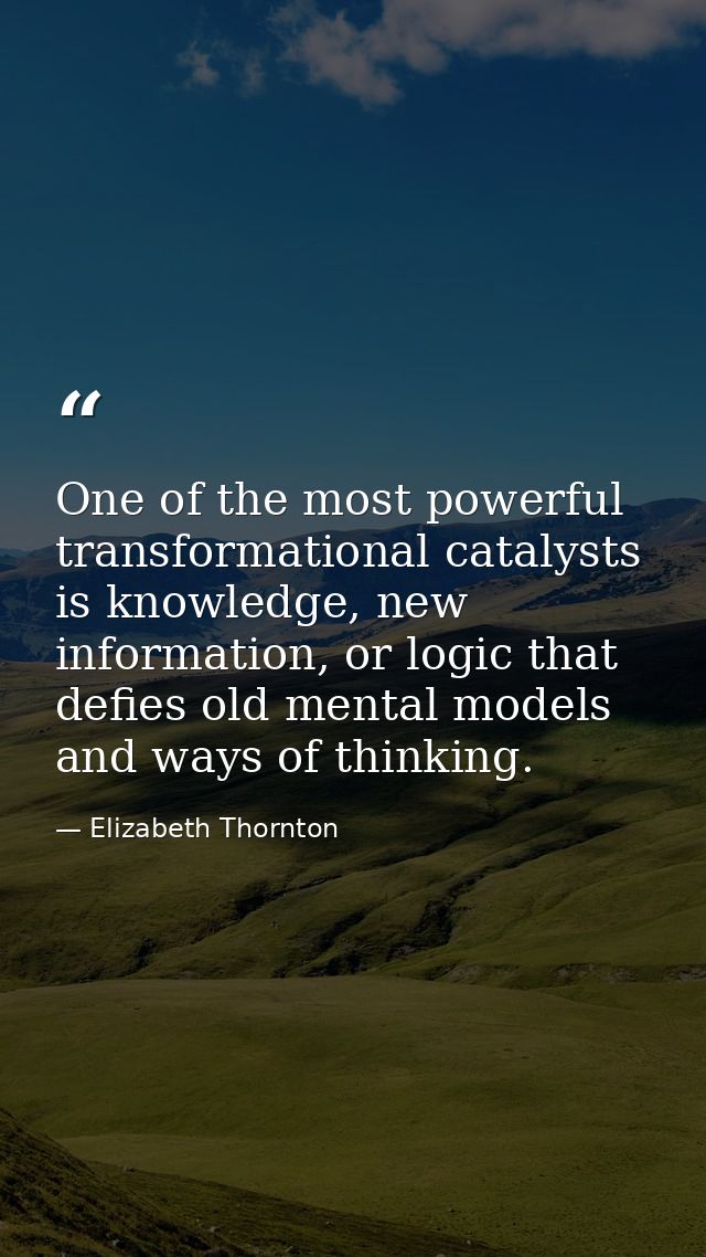 One of the most powerful transformational catalysts is knowledge, new information, or logic that defies old mental model — Elizabeth Thornton
