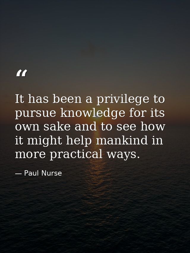 It has been a privilege to pursue knowledge for its own sake and to see how it might help mankind in more practical ways — Paul Nurse