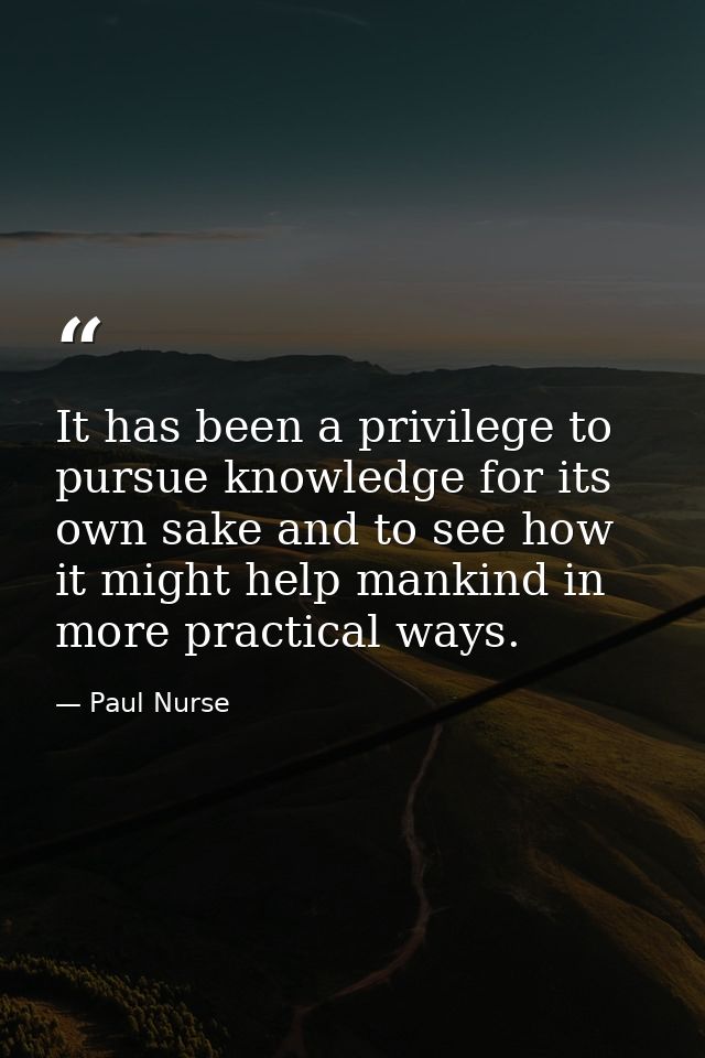It has been a privilege to pursue knowledge for its own sake and to see how it might help mankind in more practical ways — Paul Nurse