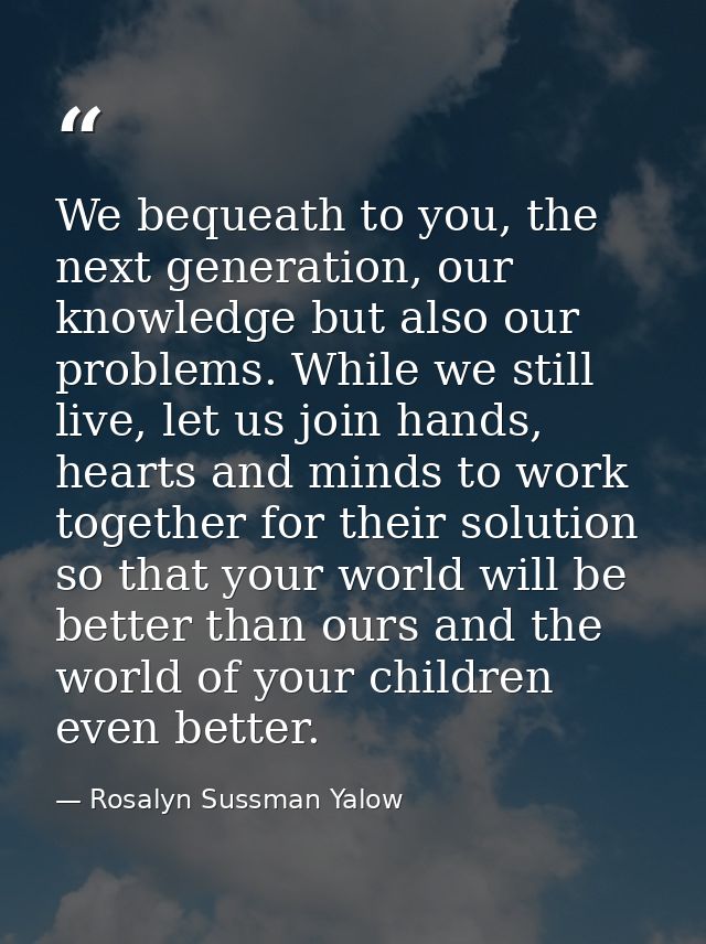 We bequeath to you, the next generation, our knowledge but also our problems. While we still live, let us join hands, he — Rosalyn Sussman Yalow