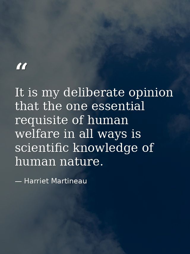 It is my deliberate opinion that the one essential requisite of human welfare in all ways is scientific knowledge of hum — Harriet Martineau