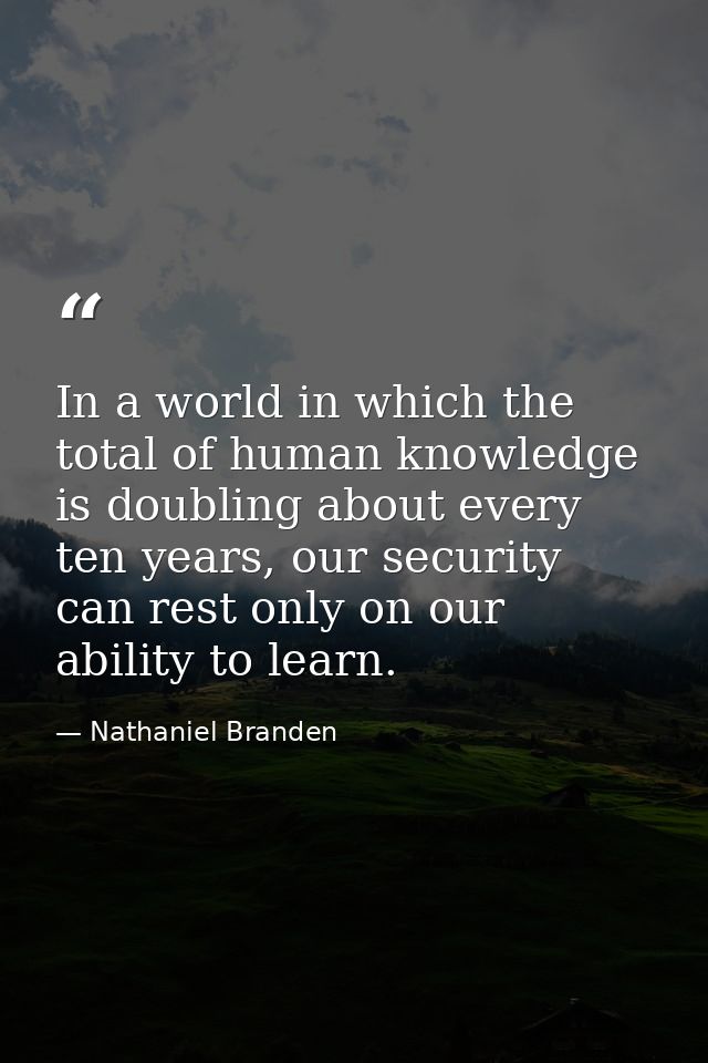 In a world in which the total of human knowledge is doubling about every ten years, our security can rest only on our ab — Nathaniel Branden