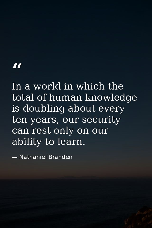 In a world in which the total of human knowledge is doubling about every ten years, our security can rest only on our ab — Nathaniel Branden