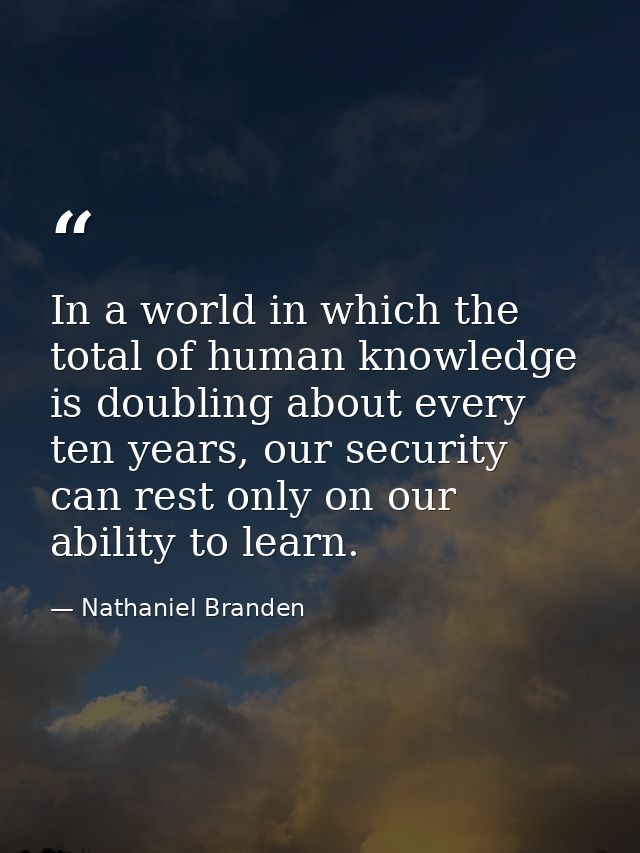 In a world in which the total of human knowledge is doubling about every ten years, our security can rest only on our ab — Nathaniel Branden