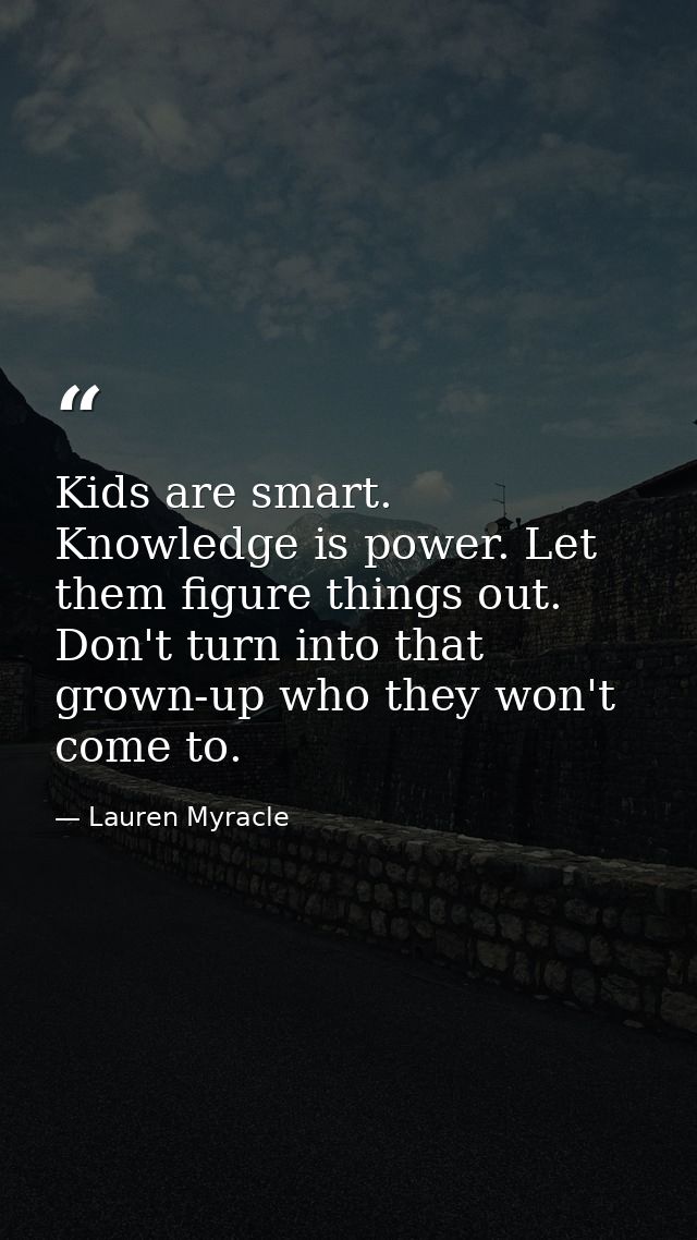 Kids are smart. Knowledge is power. Let them figure things out. Don't turn into that grown-up who they won't come to. — Lauren Myracle