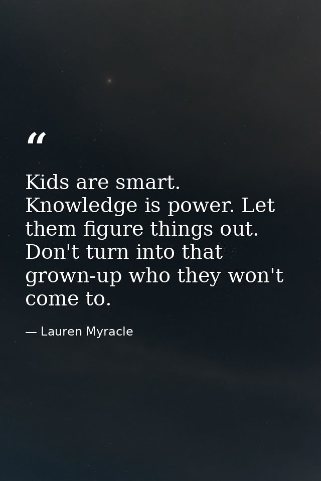 Kids are smart. Knowledge is power. Let them figure things out. Don't turn into that grown-up who they won't come to. — Lauren Myracle