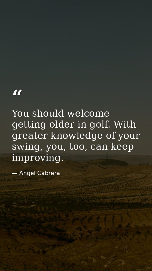 You should welcome getting older in golf. With greater knowledge of your swing, you, too, can keep improving. — Angel Cabrera