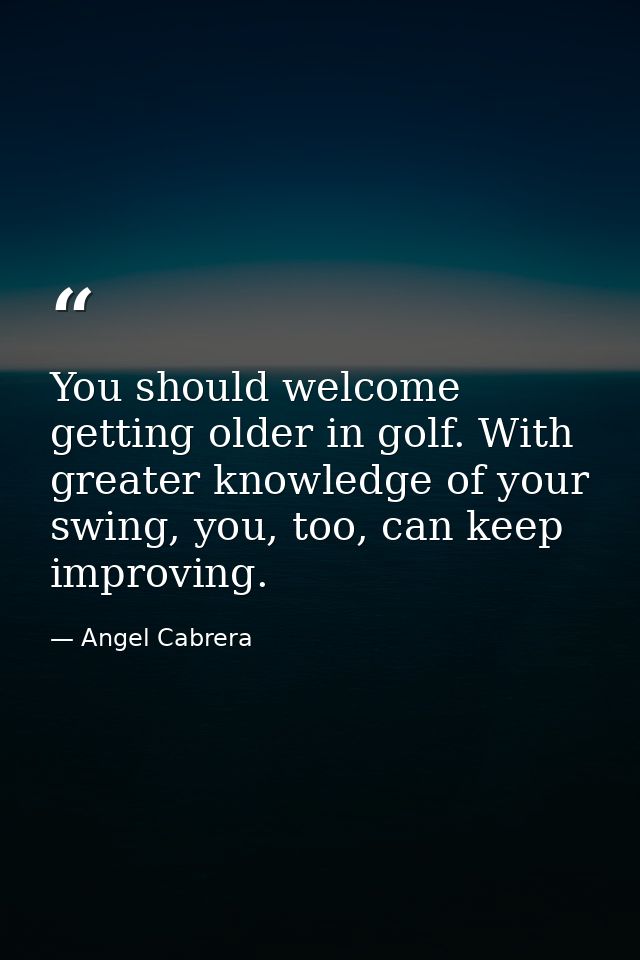 You should welcome getting older in golf. With greater knowledge of your swing, you, too, can keep improving. — Angel Cabrera