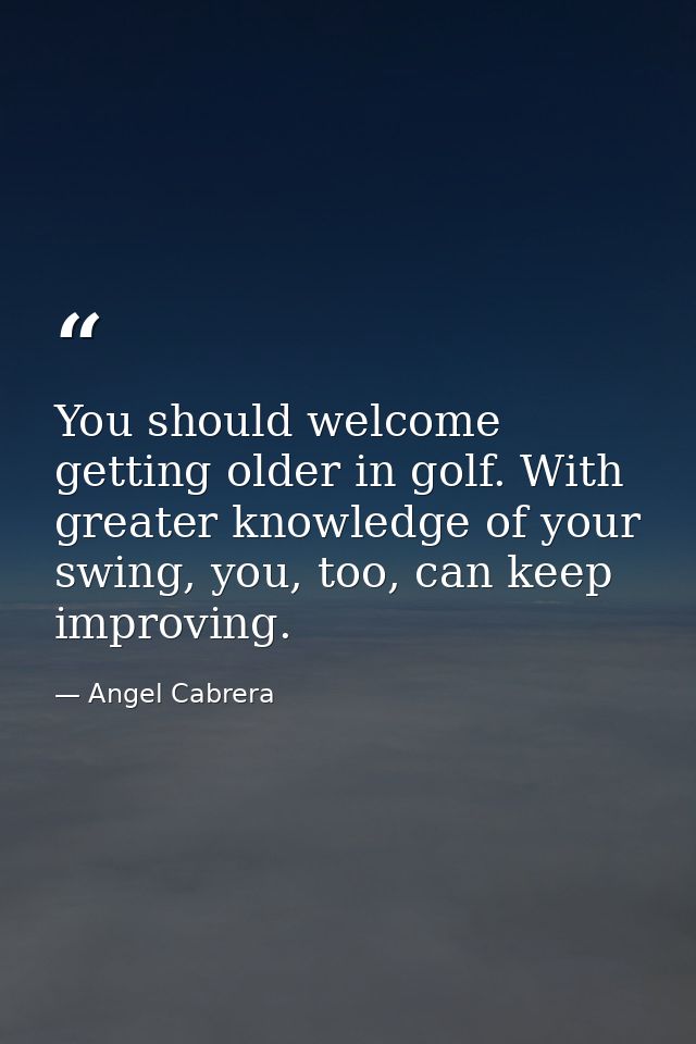 You should welcome getting older in golf. With greater knowledge of your swing, you, too, can keep improving. — Angel Cabrera