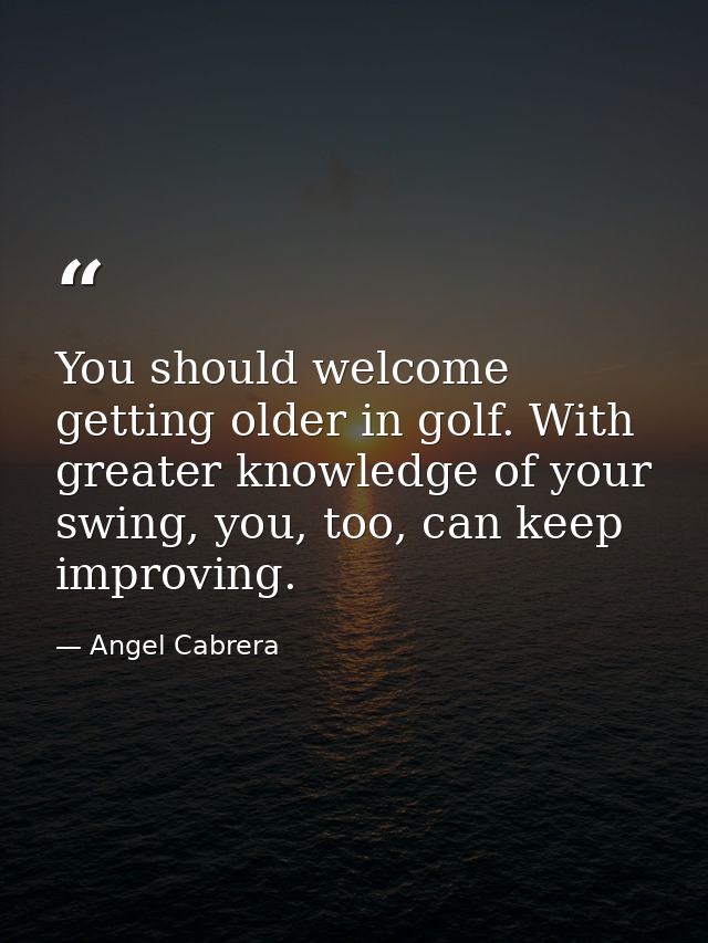 You should welcome getting older in golf. With greater knowledge of your swing, you, too, can keep improving. — Angel Cabrera
