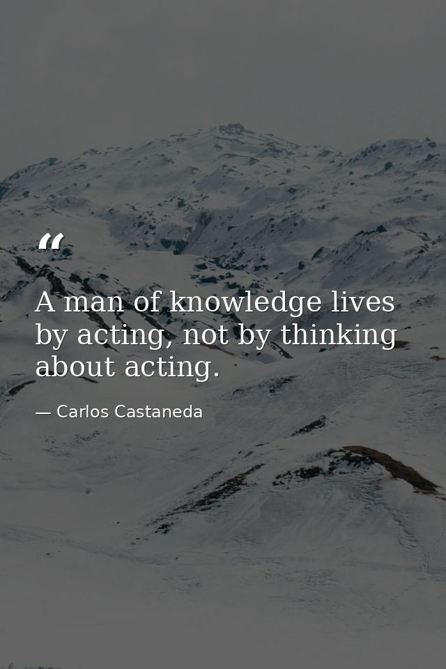 A man of knowledge lives by acting, not by thinking about acting. — Carlos Castaneda