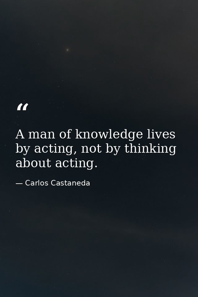 A man of knowledge lives by acting, not by thinking about acting. — Carlos Castaneda