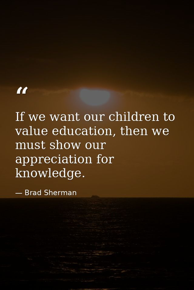 If we want our children to value education, then we must show our appreciation for knowledge. — Brad Sherman
