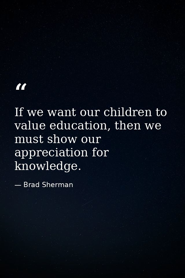 If we want our children to value education, then we must show our appreciation for knowledge. — Brad Sherman