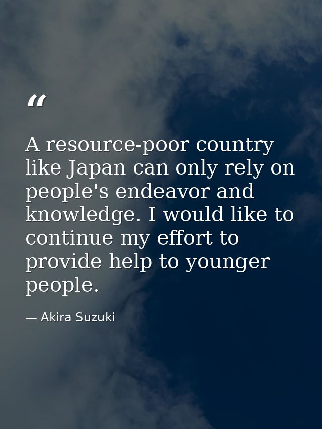 A resource-poor country like Japan can only rely on people's endeavor and knowledge. I would like to continue my effort  — Akira Suzuki