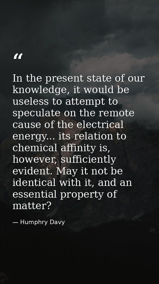 In the present state of our knowledge, it would be useless to attempt to speculate on the remote cause of the electrical — Humphry Davy
