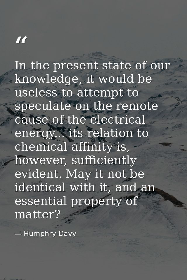 In the present state of our knowledge, it would be useless to attempt to speculate on the remote cause of the electrical — Humphry Davy