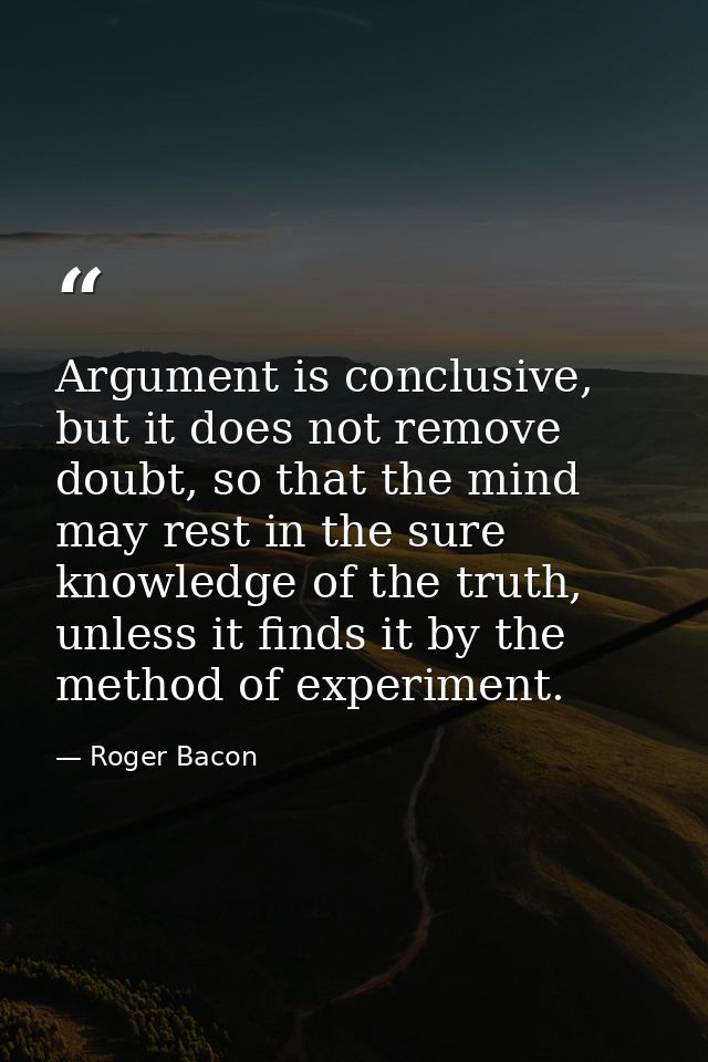 Argument is conclusive, but it does not remove doubt, so that the mind may rest in the sure knowledge of the truth, unle — Roger Bacon