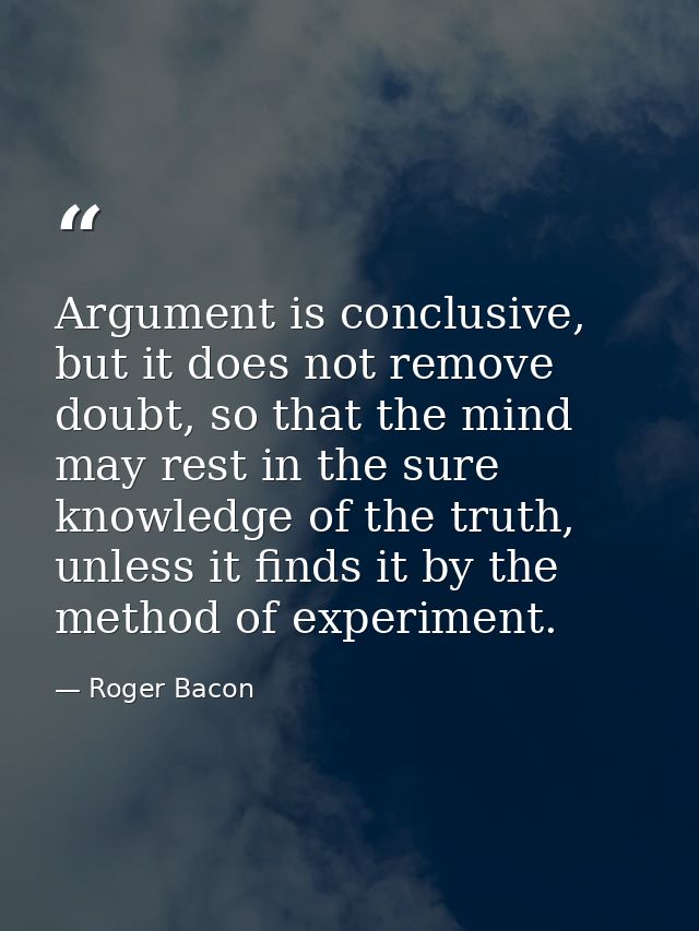 Argument is conclusive, but it does not remove doubt, so that the mind may rest in the sure knowledge of the truth, unle — Roger Bacon