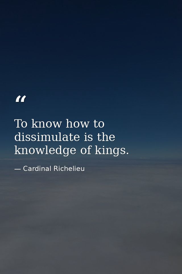 To know how to dissimulate is the knowledge of kings. — Cardinal Richelieu