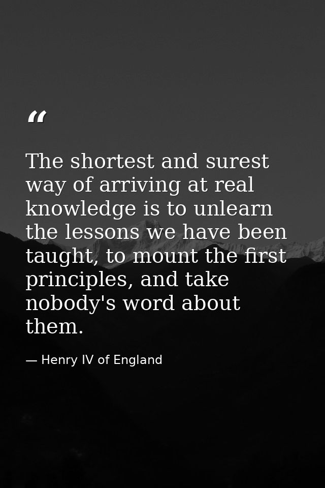 The shortest and surest way of arriving at real knowledge is to unlearn the lessons we have been taught, to mount the fi — Henry IV of England