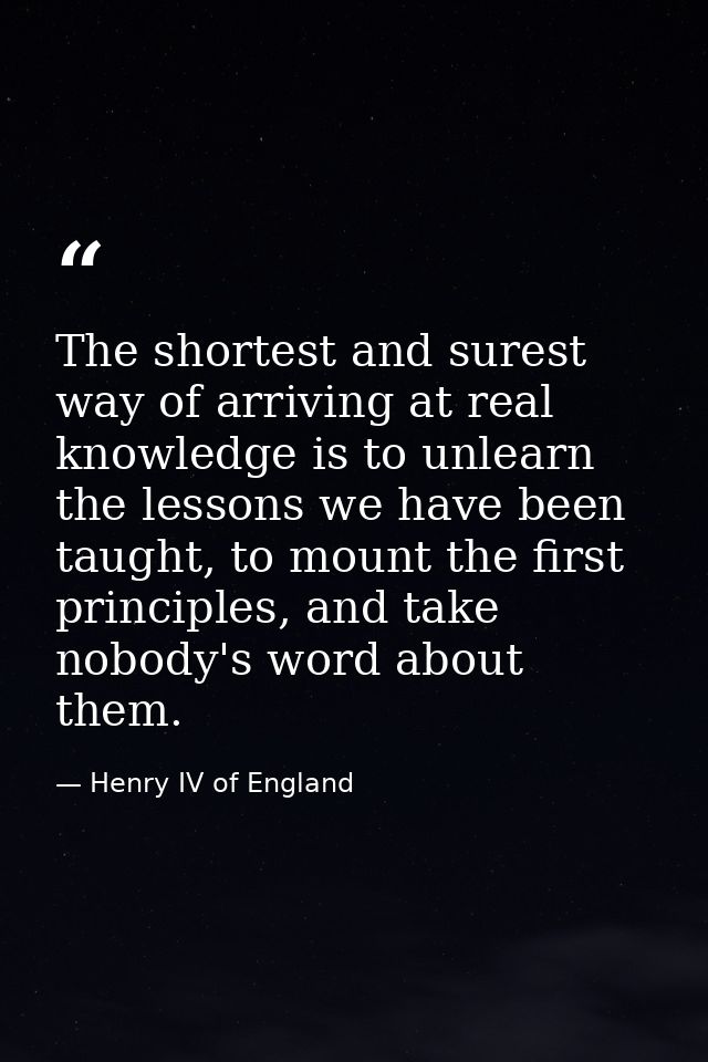 The shortest and surest way of arriving at real knowledge is to unlearn the lessons we have been taught, to mount the fi — Henry IV of England