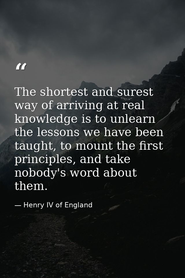 The shortest and surest way of arriving at real knowledge is to unlearn the lessons we have been taught, to mount the fi — Henry IV of England