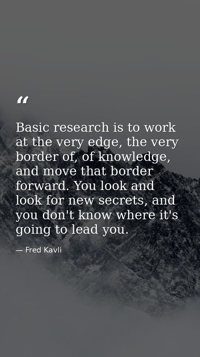 Basic research is to work at the very edge, the very border of, of knowledge, and move that border forward. You look and — Fred Kavli