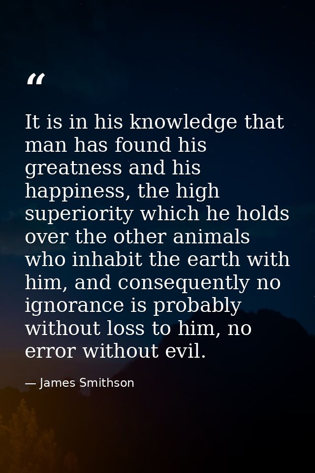 It is in his knowledge that man has found his greatness and his happiness, the high superiority which he holds over the  — James Smithson