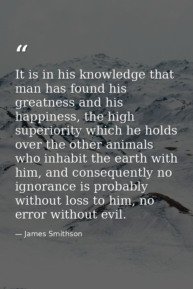 It is in his knowledge that man has found his greatness and his happiness, the high superiority which he holds over the  — James Smithson