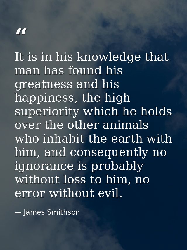 It is in his knowledge that man has found his greatness and his happiness, the high superiority which he holds over the  — James Smithson