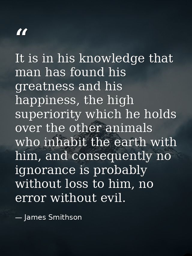 It is in his knowledge that man has found his greatness and his happiness, the high superiority which he holds over the  — James Smithson