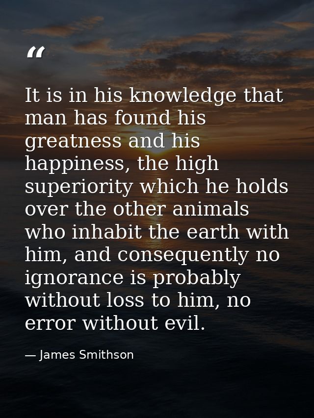 It is in his knowledge that man has found his greatness and his happiness, the high superiority which he holds over the  — James Smithson