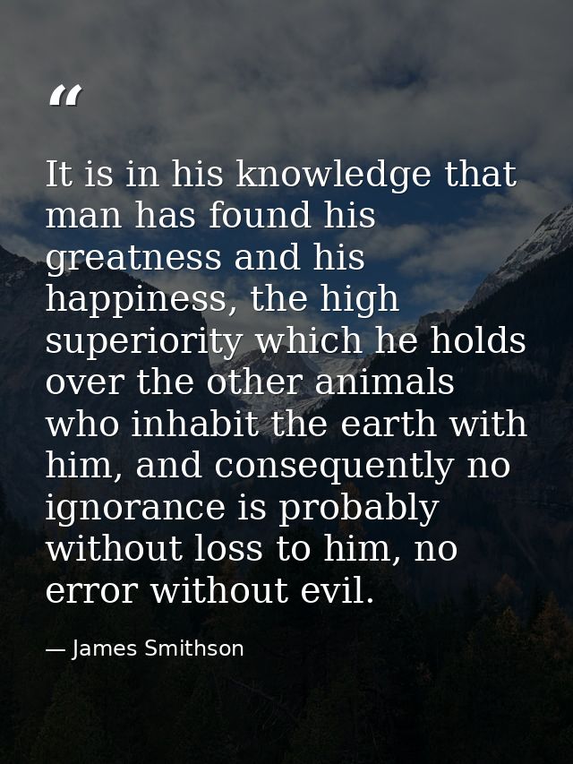 It is in his knowledge that man has found his greatness and his happiness, the high superiority which he holds over the  — James Smithson