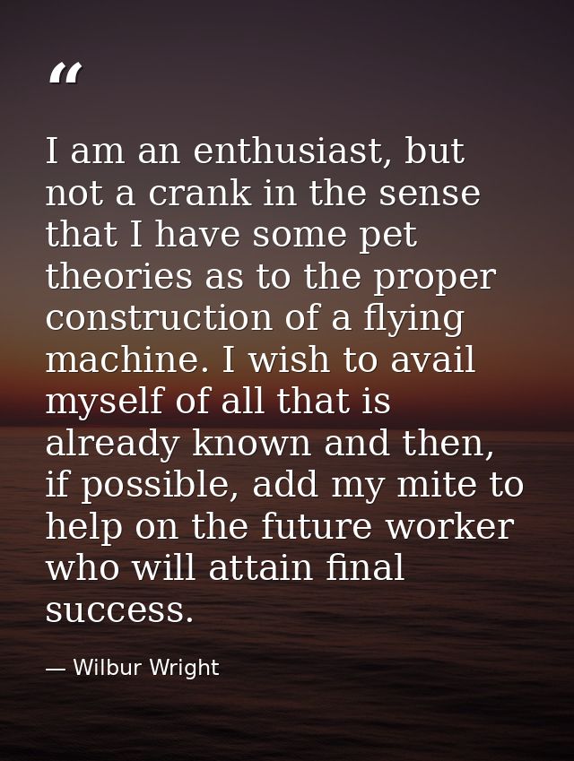 I am an enthusiast, but not a crank in the sense that I have some pet theories as to the proper construction of a flying — Wilbur Wright