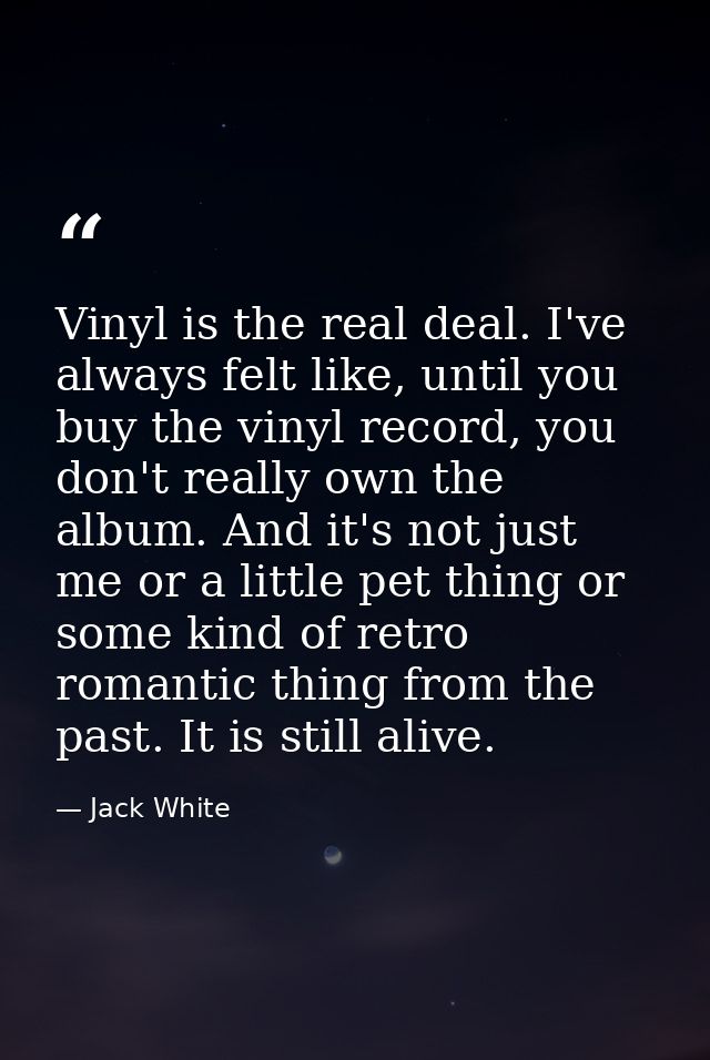 Vinyl is the real deal. I've always felt like, until you buy the vinyl record, you don't really own the album. And it's  — Jack White