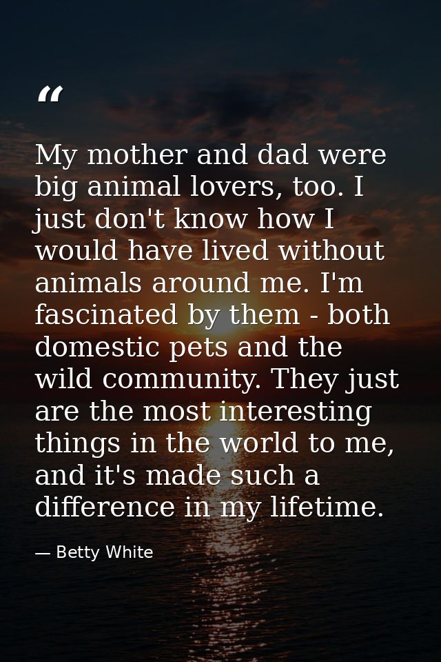 My mother and dad were big animal lovers, too. I just don't know how I would have lived without animals around me. I'm f — Betty White