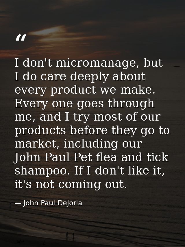 I don't micromanage, but I do care deeply about every product we make. Every one goes through me, and I try most of our  — John Paul DeJoria