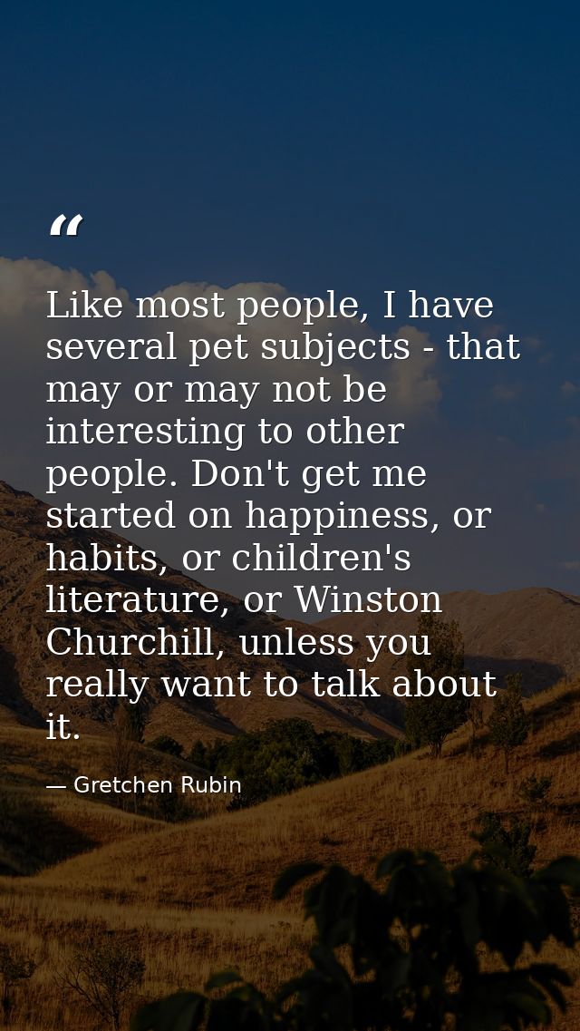 Like most people, I have several pet subjects - that may or may not be interesting to other people. Don't get me started — Gretchen Rubin