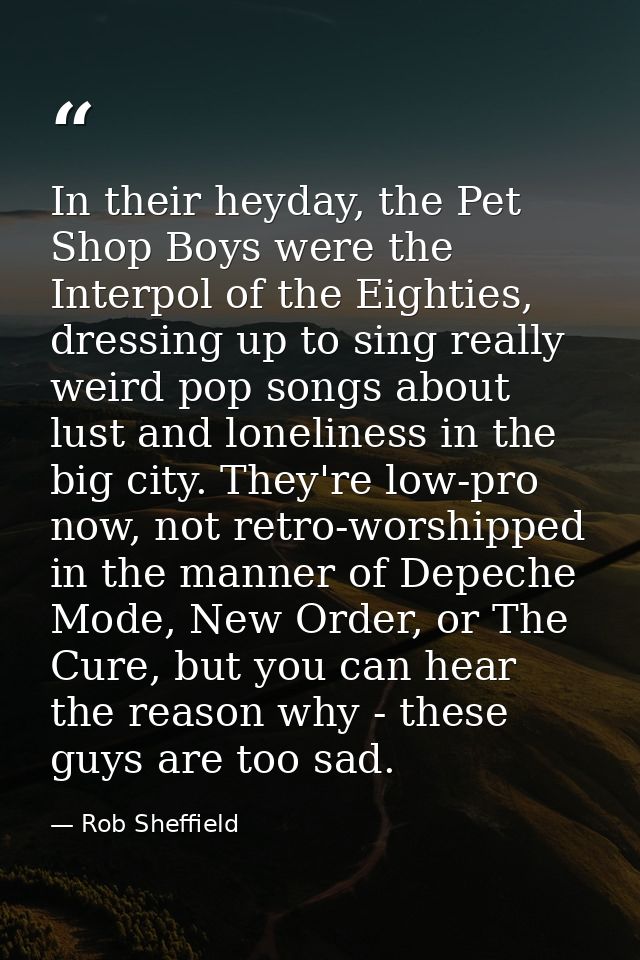 In their heyday, the Pet Shop Boys were the Interpol of the Eighties, dressing up to sing really weird pop songs about l — Rob Sheffield