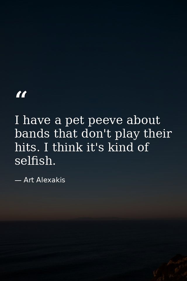 I have a pet peeve about bands that don't play their hits. I think it's kind of selfish. — Art Alexakis