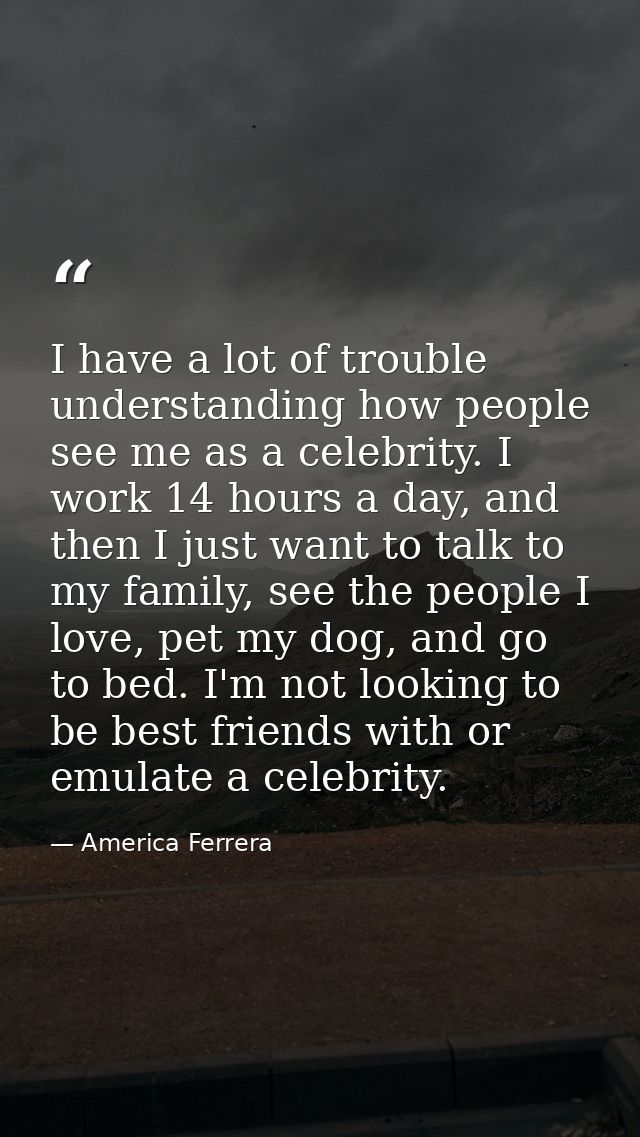 I have a lot of trouble understanding how people see me as a celebrity. I work 14 hours a day, and then I just want to t — America Ferrera