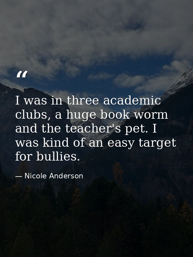 I was in three academic clubs, a huge book worm and the teacher's pet. I was kind of an easy target for bullies. — Nicole Anderson