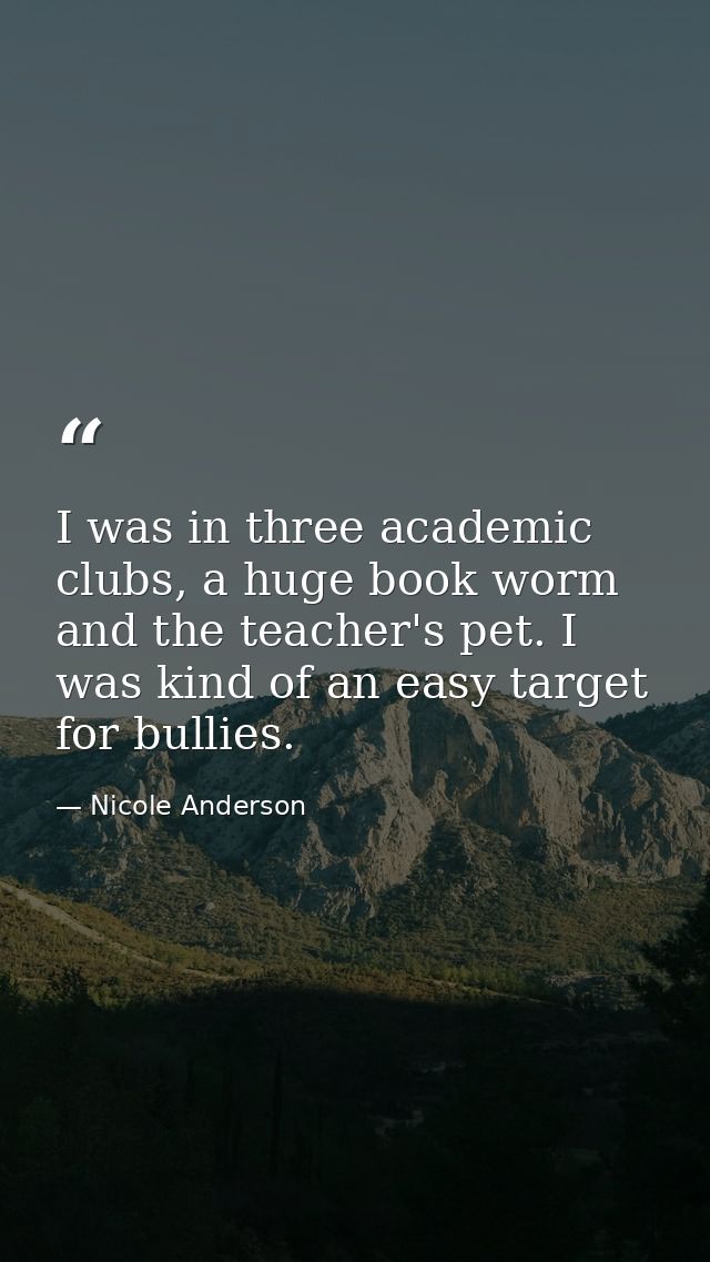 I was in three academic clubs, a huge book worm and the teacher's pet. I was kind of an easy target for bullies. — Nicole Anderson