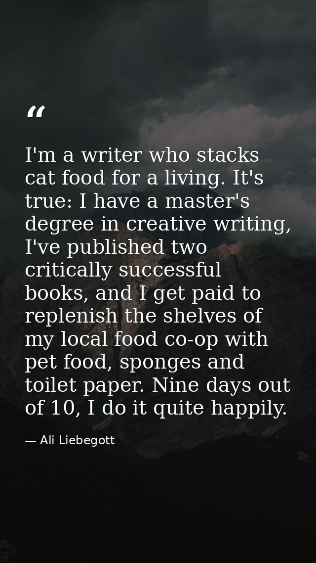 I'm a writer who stacks cat food for a living. It's true: I have a master's degree in creative writing, I've published t — Ali Liebegott