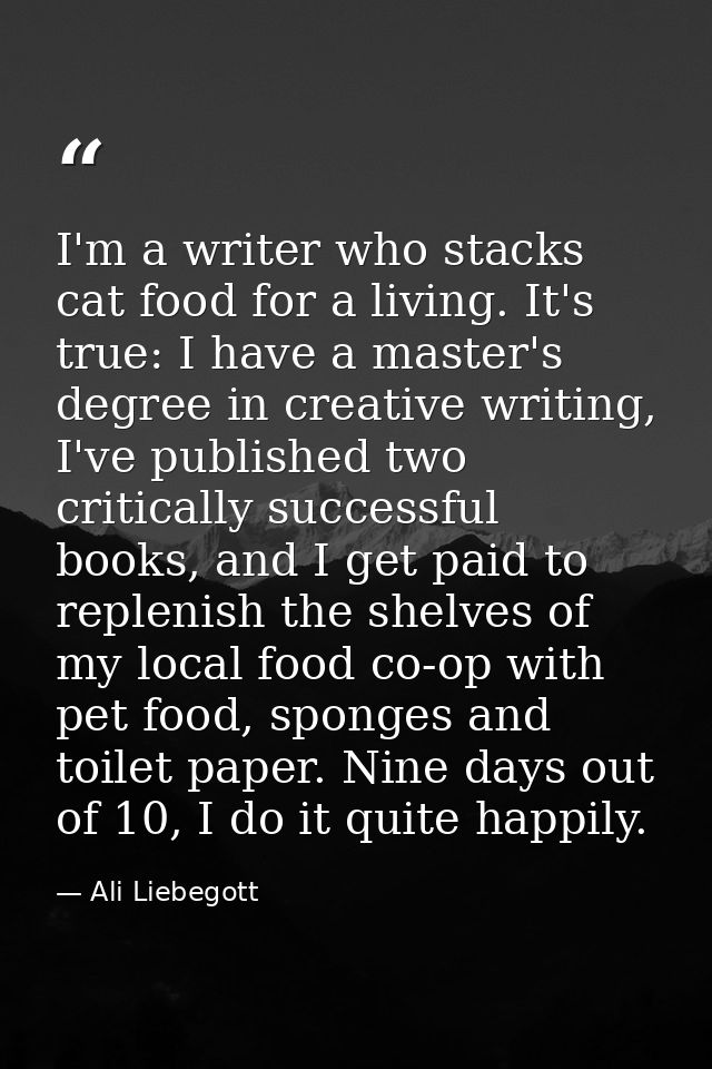 I'm a writer who stacks cat food for a living. It's true: I have a master's degree in creative writing, I've published t — Ali Liebegott