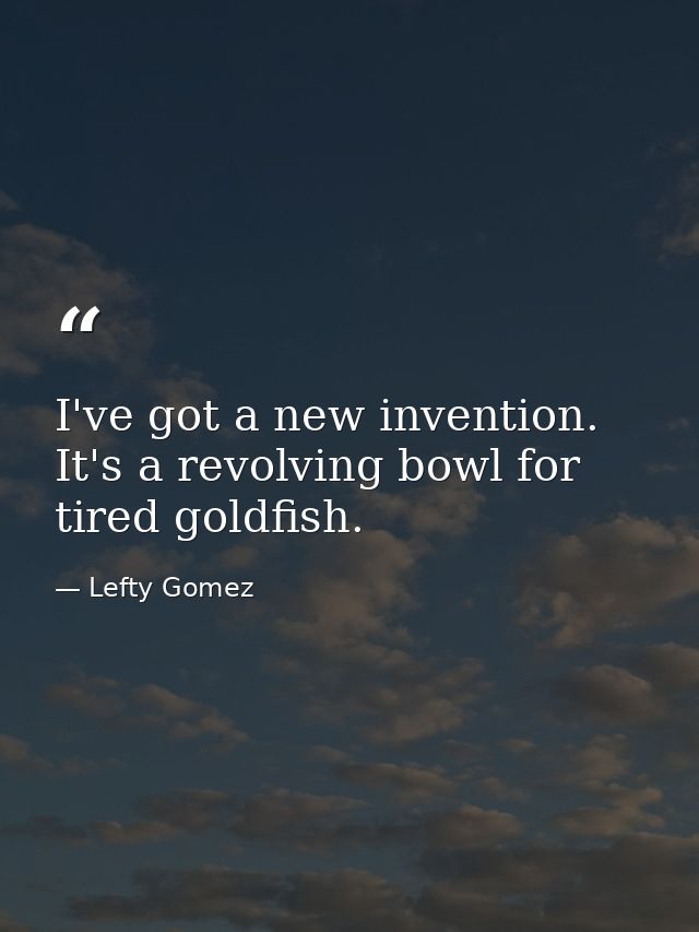 I've got a new invention. It's a revolving bowl for tired goldfish. — Lefty Gomez